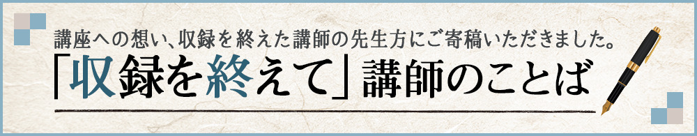 「収録を終えて」講師のことば 講座への想い、収録を終えた講師の先生方にご寄稿いただきました。